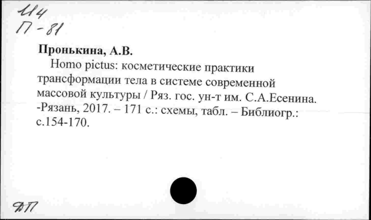 ﻿Пронькина, А.В.
Homo pictus: косметические практики трансформации тела в системе современной массовой культуры / Ряз. гос. ун-т им. С.А.Есенина. -Рязань, 2017. - 171 с.: схемы, табл. - Библиогр • с. 154-170.
Ъ77